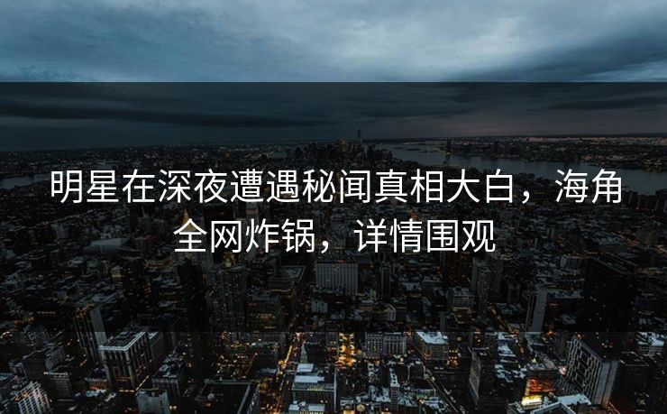 明星在深夜遭遇秘闻真相大白，海角全网炸锅，详情围观