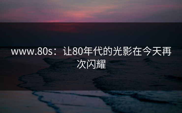 www.80s：让80年代的光影在今天再次闪耀