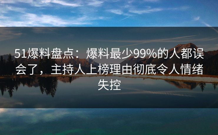 51爆料盘点：爆料最少99%的人都误会了，主持人上榜理由彻底令人情绪失控