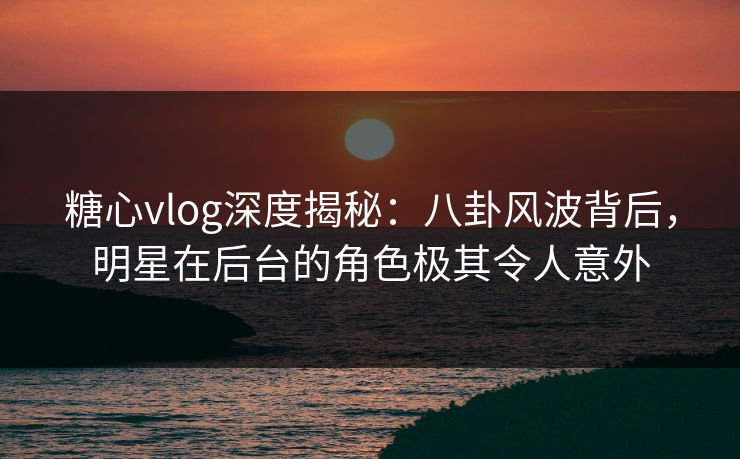 糖心vlog深度揭秘：八卦风波背后，明星在后台的角色极其令人意外