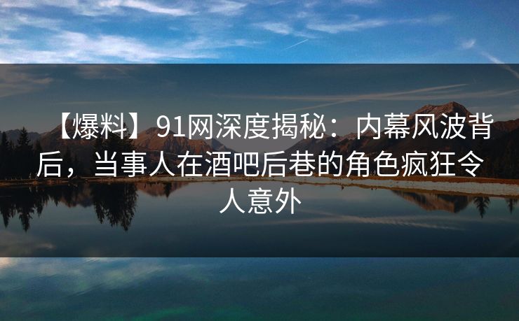 【爆料】91网深度揭秘：内幕风波背后，当事人在酒吧后巷的角色疯狂令人意外