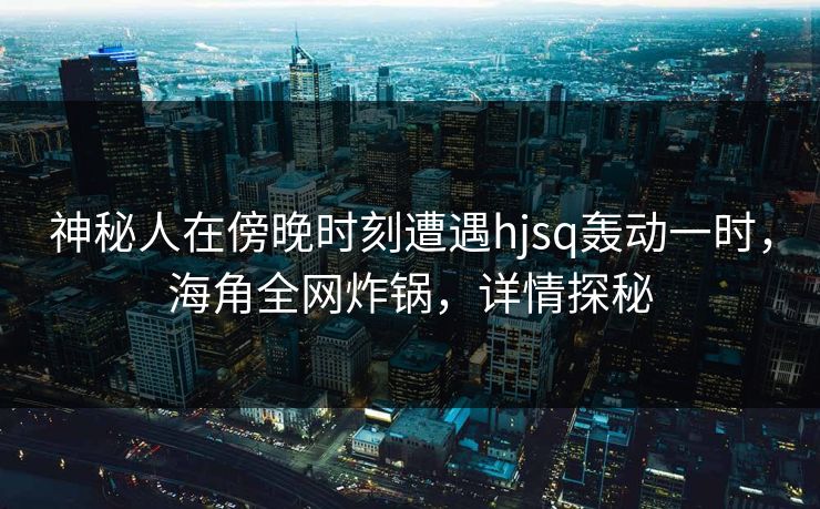 神秘人在傍晚时刻遭遇hjsq轰动一时，海角全网炸锅，详情探秘