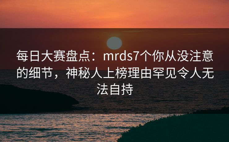 每日大赛盘点：mrds7个你从没注意的细节，神秘人上榜理由罕见令人无法自持