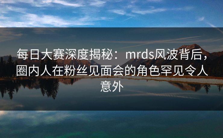 每日大赛深度揭秘：mrds风波背后，圈内人在粉丝见面会的角色罕见令人意外