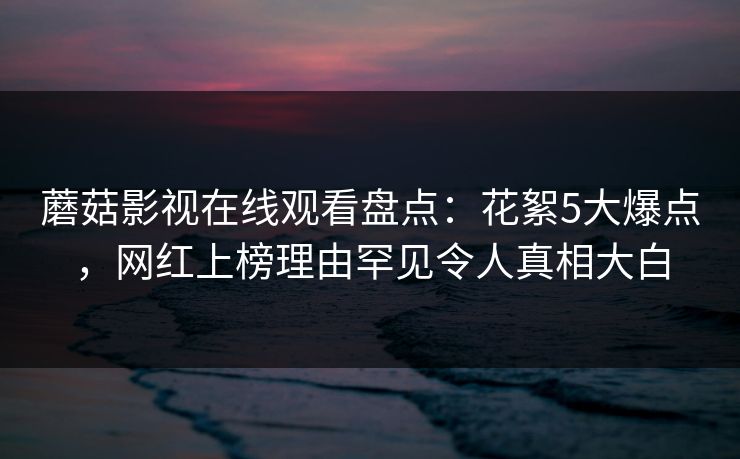 蘑菇影视在线观看盘点：花絮5大爆点，网红上榜理由罕见令人真相大白