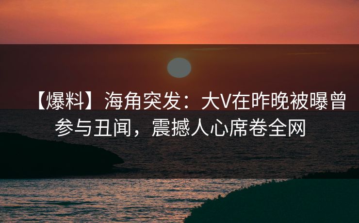 【爆料】海角突发：大V在昨晚被曝曾参与丑闻，震撼人心席卷全网