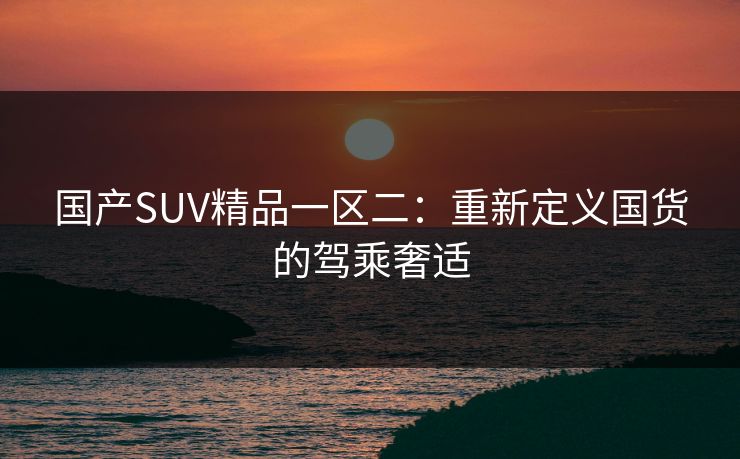 国产SUV精品一区二：重新定义国货的驾乘奢适
