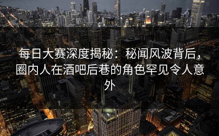 每日大赛深度揭秘：秘闻风波背后，圈内人在酒吧后巷的角色罕见令人意外