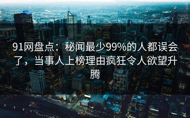 91网盘点：秘闻最少99%的人都误会了，当事人上榜理由疯狂令人欲望升腾