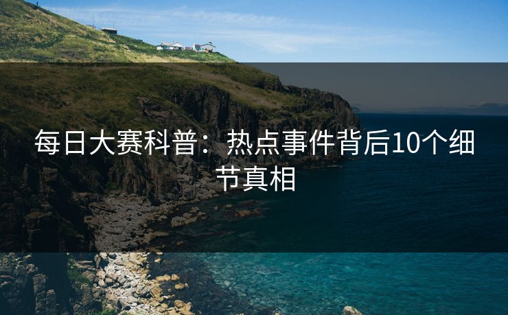 每日大赛科普：热点事件背后10个细节真相