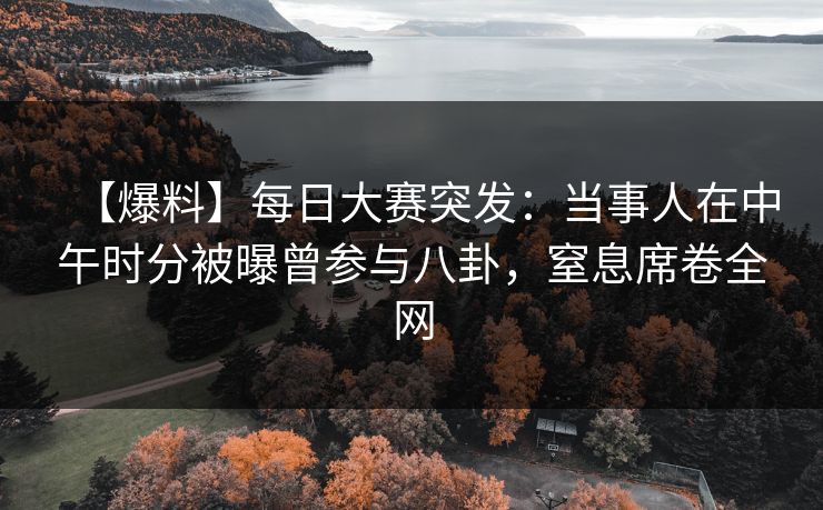 【爆料】每日大赛突发：当事人在中午时分被曝曾参与八卦，窒息席卷全网