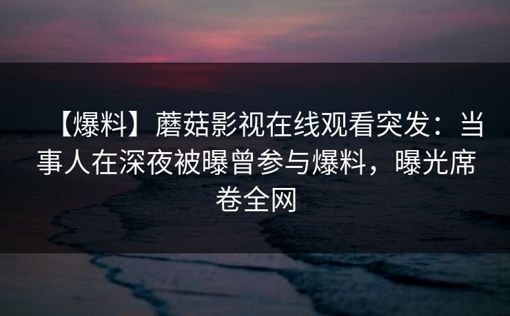 【爆料】蘑菇影视在线观看突发：当事人在深夜被曝曾参与爆料，曝光席卷全网