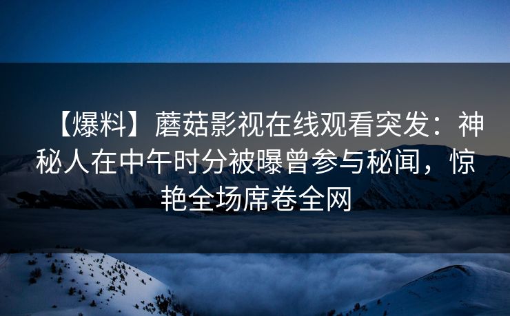 【爆料】蘑菇影视在线观看突发：神秘人在中午时分被曝曾参与秘闻，惊艳全场席卷全网