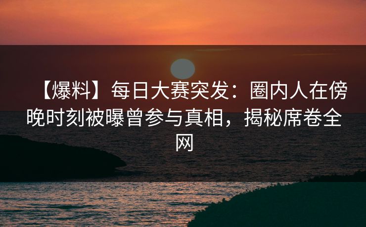 【爆料】每日大赛突发：圈内人在傍晚时刻被曝曾参与真相，揭秘席卷全网