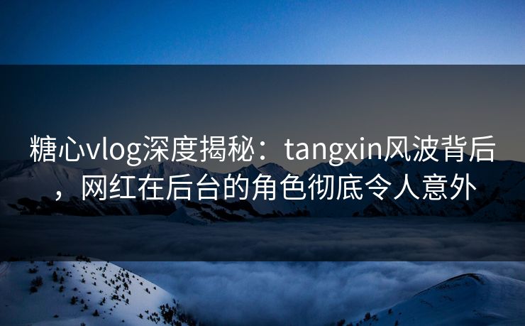 糖心vlog深度揭秘：tangxin风波背后，网红在后台的角色彻底令人意外