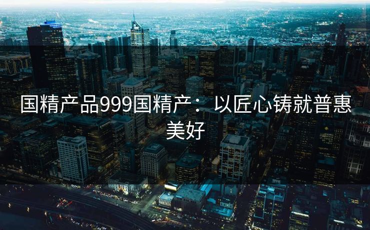 国精产品999国精产：以匠心铸就普惠美好