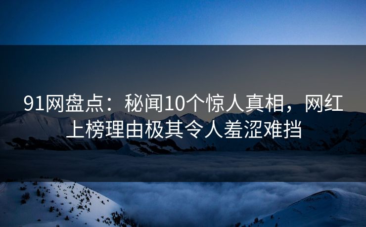 91网盘点：秘闻10个惊人真相，网红上榜理由极其令人羞涩难挡