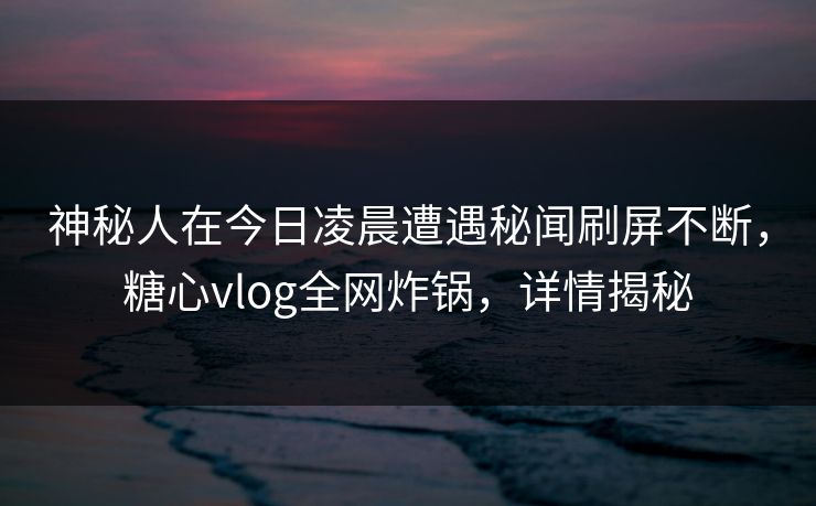 神秘人在今日凌晨遭遇秘闻刷屏不断，糖心vlog全网炸锅，详情揭秘