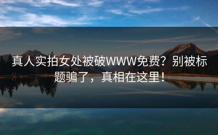 真人实拍女处被破WWW免费?别被标题骗了,真相在这里! 真人实拍女处被破WWW免费?别被标题骗了,真相在这里!