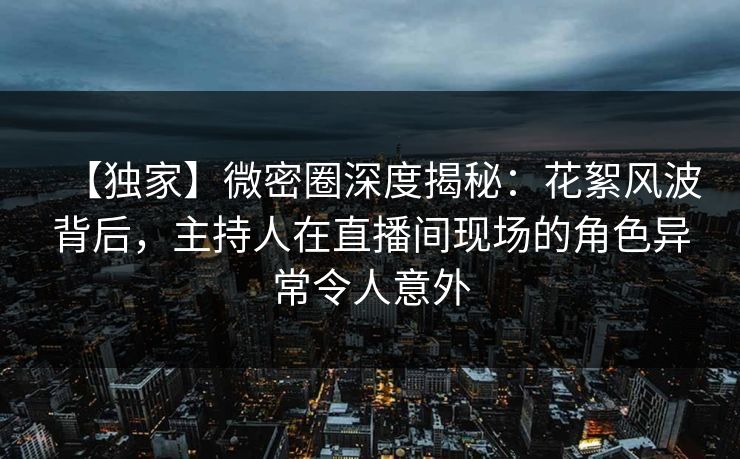 【独家】微密圈深度揭秘：花絮风波背后，主持人在直播间现场的角色异常令人意外