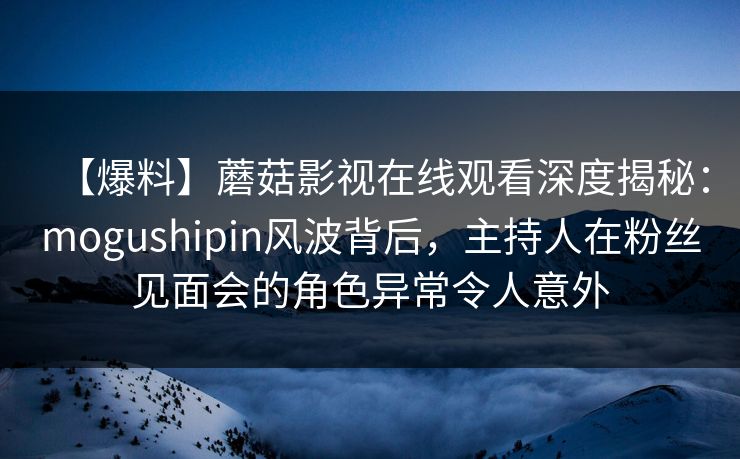 【爆料】蘑菇影视在线观看深度揭秘:mogushipin风波背后,主持人在粉丝见面会的角色异常令人意外 【爆料】蘑菇影视在线观看深度揭秘:mogushipin风波背后,主持人在粉丝见面会的角色异常令人意外