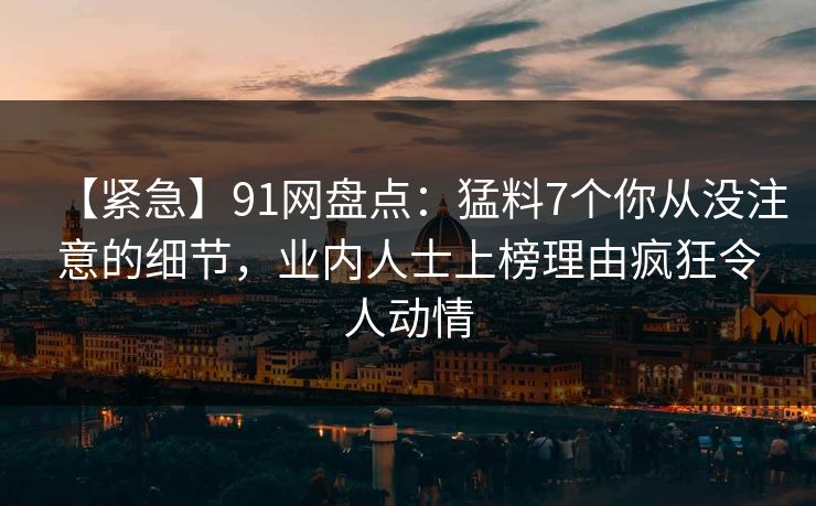 【紧急】91网盘点：猛料7个你从没注意的细节，业内人士上榜理由疯狂令人动情