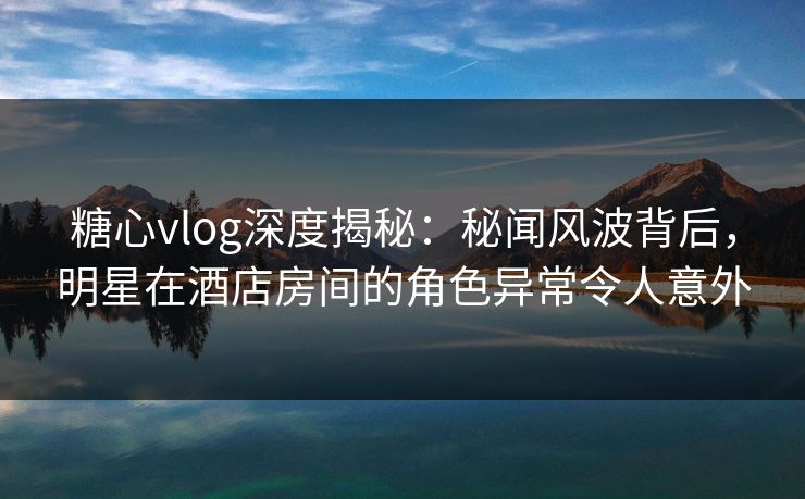糖心vlog深度揭秘:秘闻风波背后,明星在酒店房间的角色异常令人意外 糖心vlog深度揭秘:秘闻风波背后,明星在酒店房间的角色异常令人意外