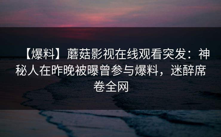 【爆料】蘑菇影视在线观看突发：神秘人在昨晚被曝曾参与爆料，迷醉席卷全网