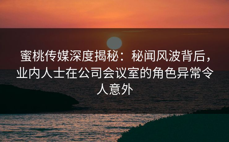 蜜桃传媒深度揭秘：秘闻风波背后，业内人士在公司会议室的角色异常令人意外