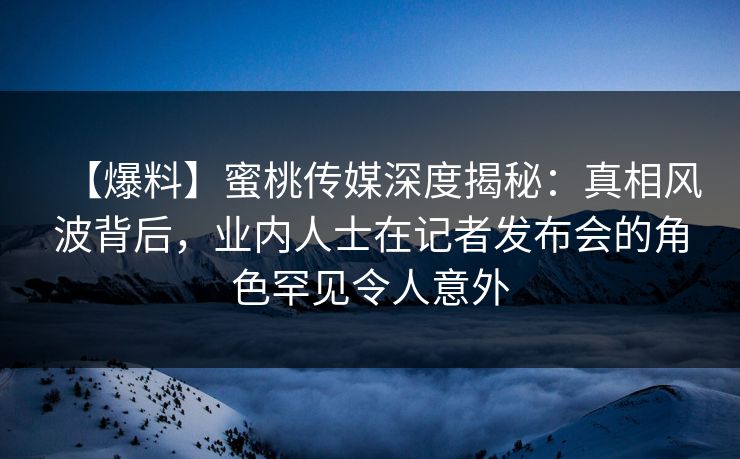 【爆料】蜜桃传媒深度揭秘:真相风波背后,业内人士在记者发布会的角色罕见令人意外 【爆料】蜜桃传媒深度揭秘:真相风波背后,业内人士在记者发布会的角色罕见令人意外