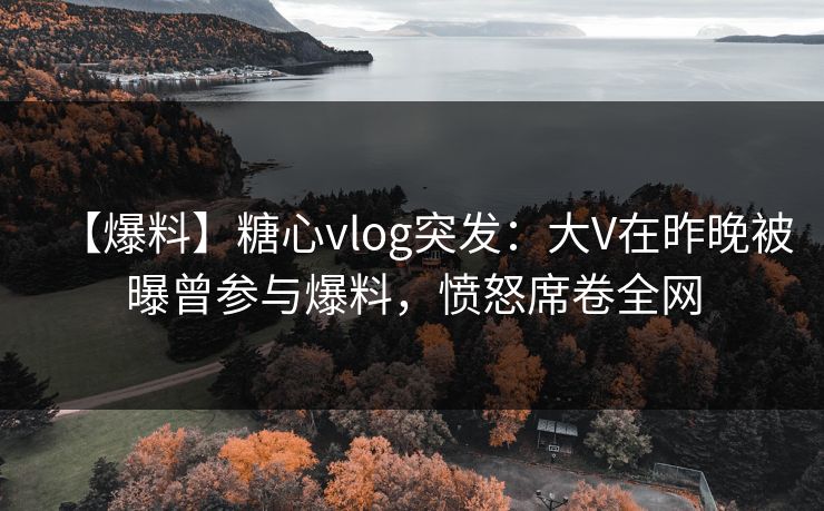 【爆料】糖心vlog突发：大V在昨晚被曝曾参与爆料，愤怒席卷全网