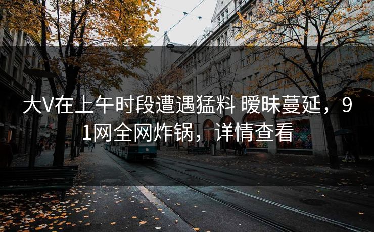 大V在上午时段遭遇猛料 暧昧蔓延,91网全网炸锅,详情查看 大V在上午时段遭遇猛料 暧昧蔓延,91网全网炸锅,详情查看