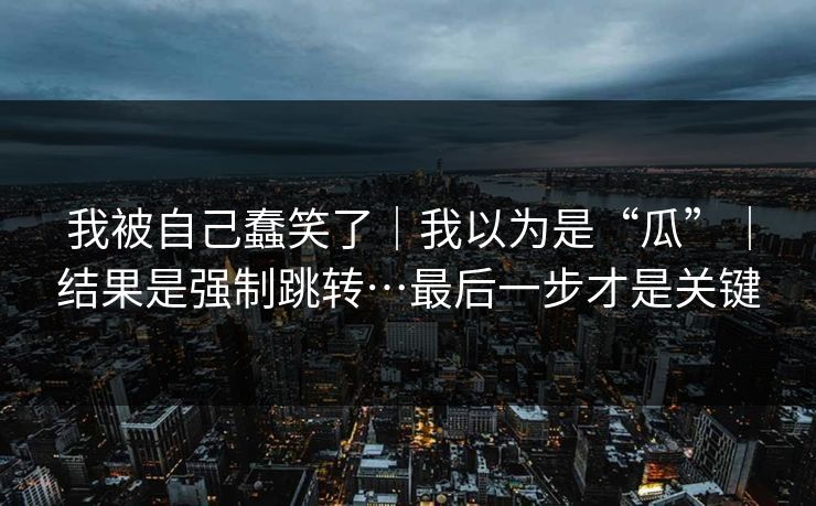我被自己蠢笑了｜我以为是“瓜”｜结果是强制跳转…最后一步才是关键