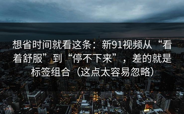 想省时间就看这条:新91视频从“看着舒服”到“停不下来”,差的就是标签组合(这点太容易忽略) 想省时间就看这条:新91视频从“看着舒服”到“停不下来”,差的就是标签组合(这点太容易忽略)