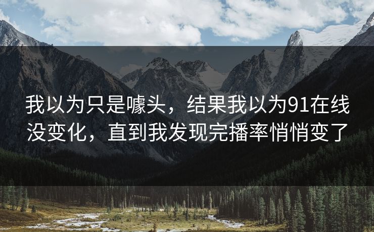 我以为只是噱头,结果我以为91在线没变化,直到我发现完播率悄悄变了 我以为只是噱头,结果我以为91在线没变化,直到我发现完播率悄悄变了