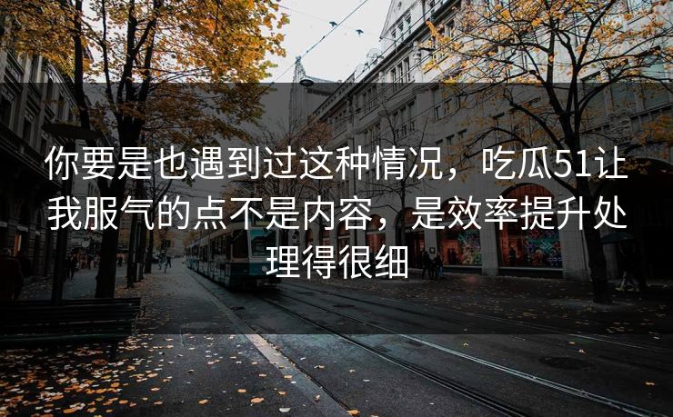 你要是也遇到过这种情况，吃瓜51让我服气的点不是内容，是效率提升处理得很细