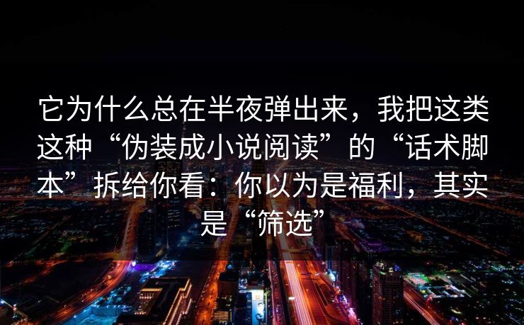 它为什么总在半夜弹出来，我把这类这种“伪装成小说阅读”的“话术脚本”拆给你看：你以为是福利，其实是“筛选”