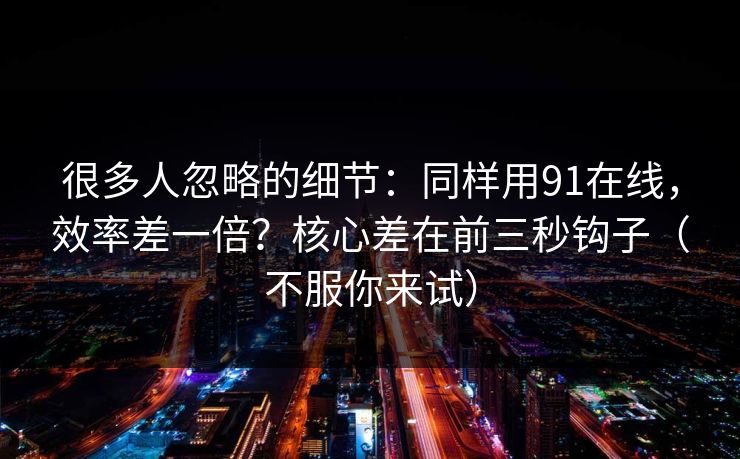 很多人忽略的细节：同样用91在线，效率差一倍？核心差在前三秒钩子（不服你来试）