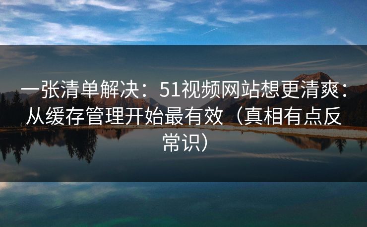 一张清单解决:51视频网站想更清爽:从缓存管理开始最有效(真相有点反常识) 一张清单解决:51视频网站想更清爽:从缓存管理开始最有效(真相有点反常识)