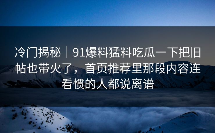 冷门揭秘｜91爆料猛料吃瓜一下把旧帖也带火了，首页推荐里那段内容连看惯的人都说离谱