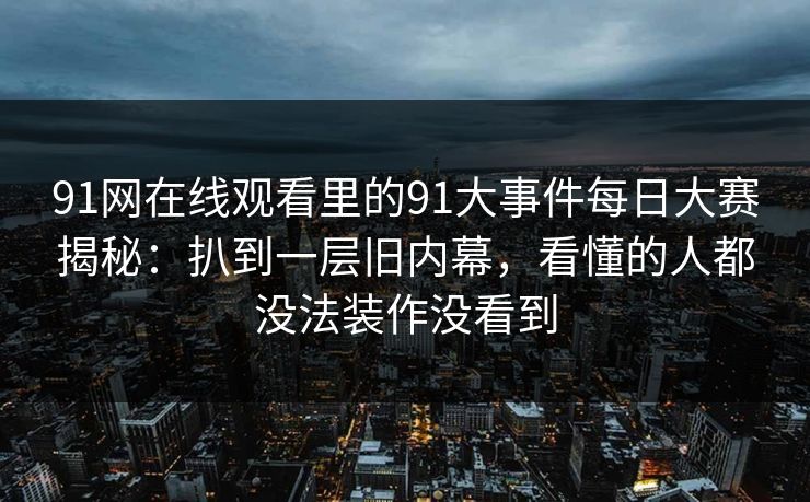 91网在线观看里的91大事件每日大赛揭秘：扒到一层旧内幕，看懂的人都没法装作没看到