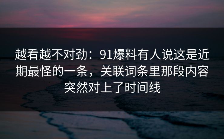 越看越不对劲：91爆料有人说这是近期最怪的一条，关联词条里那段内容突然对上了时间线